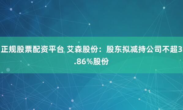 正规股票配资平台 艾森股份：股东拟减持公司不超3.86%股份