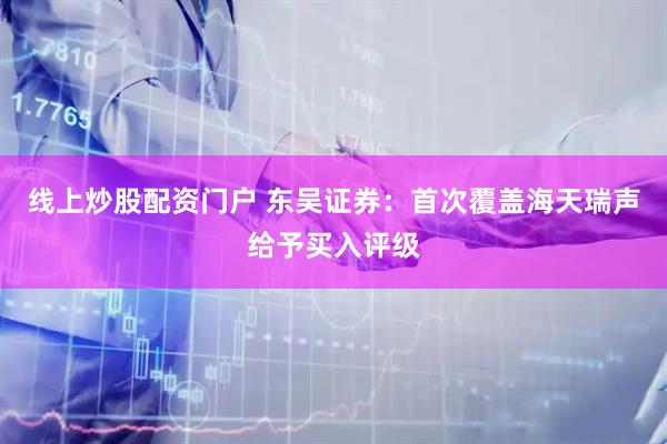 线上炒股配资门户 东吴证券：首次覆盖海天瑞声给予买入评级