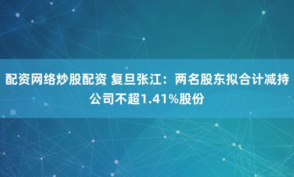 配资网络炒股配资 复旦张江：两名股东拟合计减持公司不超1.41%股份