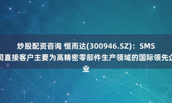 炒股配资咨询 恒而达(300946.SZ)：SMS公司直接客户主要为高精密零部件生产领域的国际领先企业