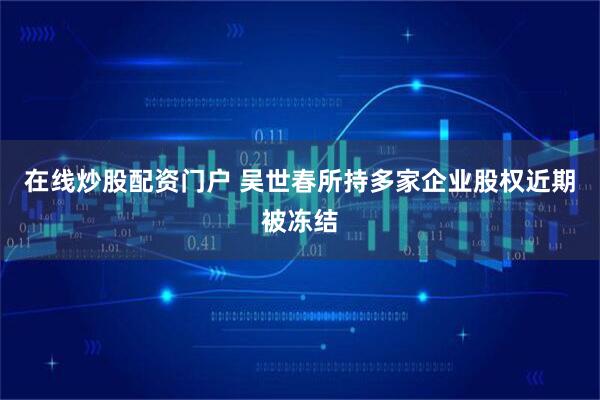 在线炒股配资门户 吴世春所持多家企业股权近期被冻结