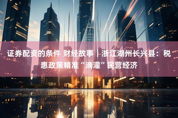 证券配资的条件 财经故事｜浙江湖州长兴县：税惠政策精准“滴灌”民营经济