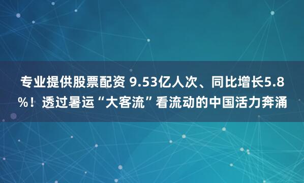 专业提供股票配资 9.53亿人次、同比增长5.8%！透过暑运“大客流”看流动的中国活力奔涌