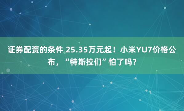 证券配资的条件 25.35万元起！小米YU7价格公布，“特斯拉们”怕了吗？