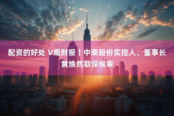 配资的好处 V观财报｜中荣股份实控人、董事长黄焕然取保候审