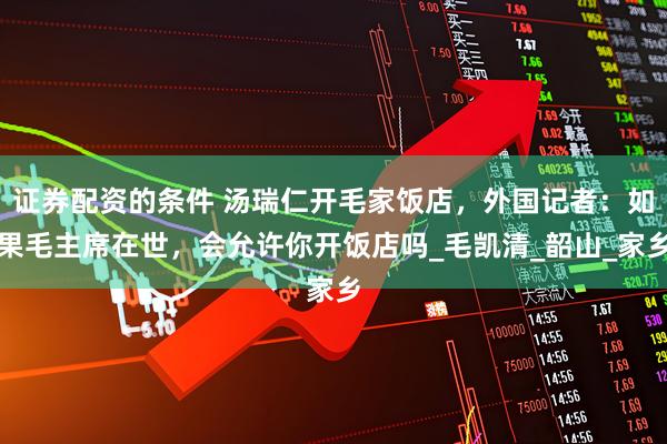 证券配资的条件 汤瑞仁开毛家饭店，外国记者：如果毛主席在世，会允许你开饭店吗_毛凯清_韶山_家乡