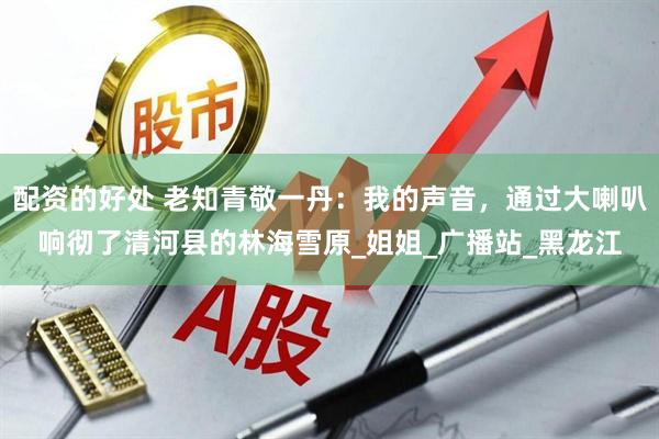 配资的好处 老知青敬一丹：我的声音，通过大喇叭响彻了清河县的林海雪原_姐姐_广播站_黑龙江
