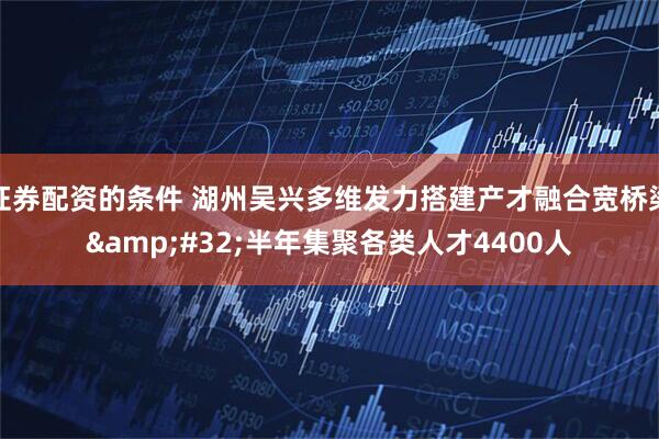 证券配资的条件 湖州吴兴多维发力搭建产才融合宽桥梁&#32;半年集聚各类人才4400人