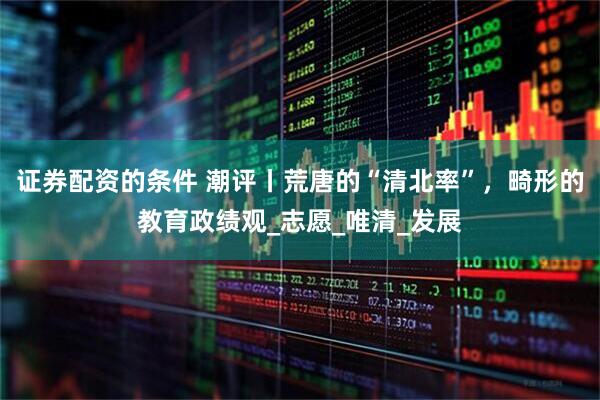 证券配资的条件 潮评丨荒唐的“清北率”，畸形的教育政绩观_志愿_唯清_发展