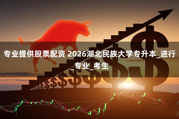 专业提供股票配资 2026湖北民族大学专升本_进行_专业_考生