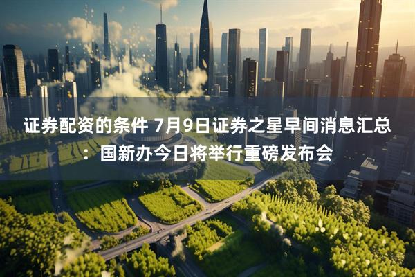 证券配资的条件 7月9日证券之星早间消息汇总：国新办今日将举行重磅发布会