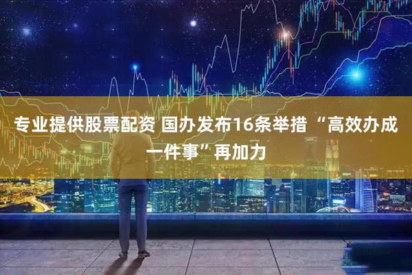 专业提供股票配资 国办发布16条举措 “高效办成一件事”再加力