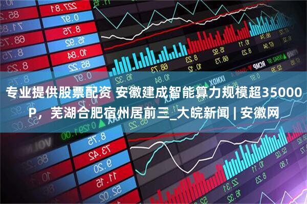 专业提供股票配资 安徽建成智能算力规模超35000P，芜湖合肥宿州居前三_大皖新闻 | 安徽网