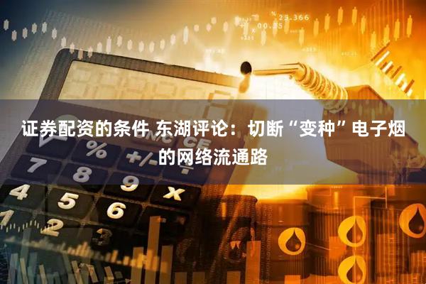 证券配资的条件 东湖评论：切断“变种”电子烟的网络流通路