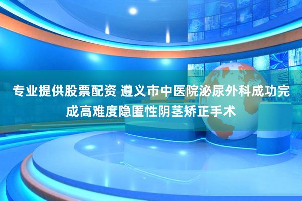 专业提供股票配资 遵义市中医院泌尿外科成功完成高难度隐匿性阴茎矫正手术