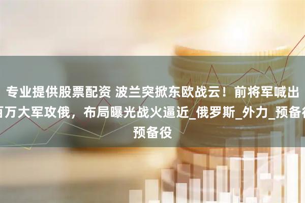专业提供股票配资 波兰突掀东欧战云！前将军喊出百万大军攻俄，布局曝光战火逼近_俄罗斯_外力_预备役