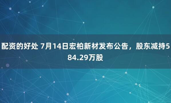 配资的好处 7月14日宏柏新材发布公告，股东减持584.29万股