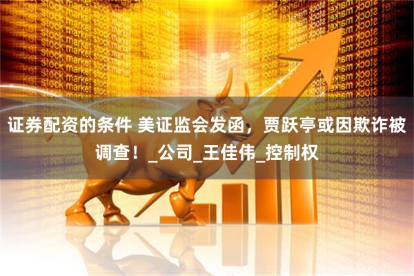 证券配资的条件 美证监会发函，贾跃亭或因欺诈被调查！_公司_王佳伟_控制权