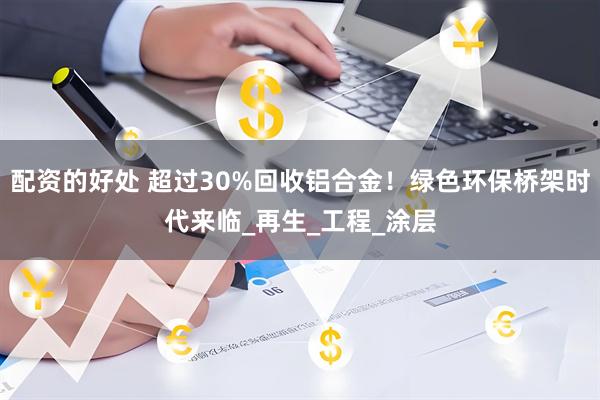 配资的好处 超过30%回收铝合金！绿色环保桥架时代来临_再生_工程_涂层
