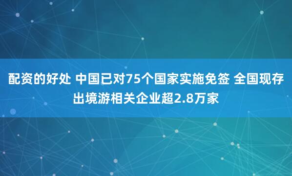 配资的好处 中国已对75个国家实施免签 全国现存出境游相关企业超2.8万家