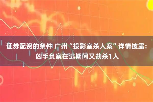 证券配资的条件 广州“投影室杀人案”详情披露: 凶手负案在逃期间又劫杀1人