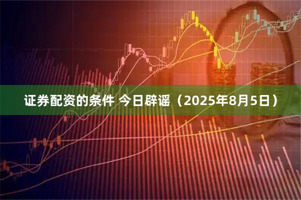 证券配资的条件 今日辟谣（2025年8月5日）