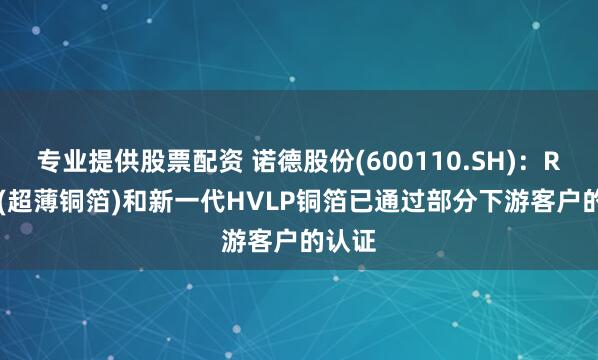 专业提供股票配资 诺德股份(600110.SH)：RTF-3(超薄铜箔)和新一代HVLP铜箔已通过部分下游客户的认证