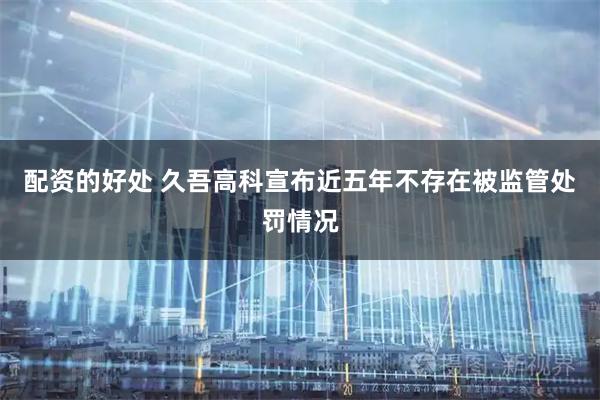 配资的好处 久吾高科宣布近五年不存在被监管处罚情况