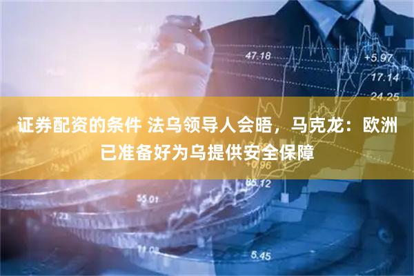 证券配资的条件 法乌领导人会晤，马克龙：欧洲已准备好为乌提供安全保障