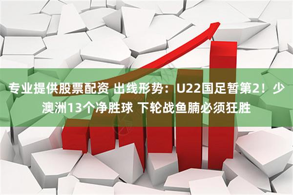 专业提供股票配资 出线形势：U22国足暂第2！少澳洲13个净胜球 下轮战鱼腩必须狂胜