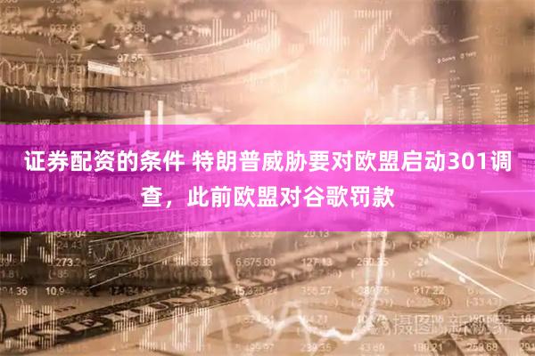 证券配资的条件 特朗普威胁要对欧盟启动301调查，此前欧盟对谷歌罚款