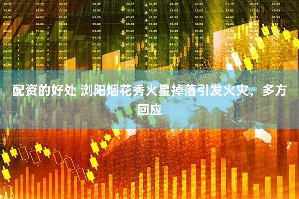 配资的好处 浏阳烟花秀火星掉落引发火灾，多方回应