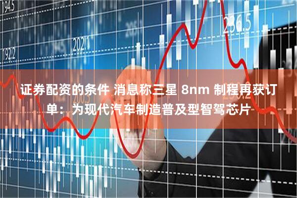 证券配资的条件 消息称三星 8nm 制程再获订单：为现代汽车制造普及型智驾芯片