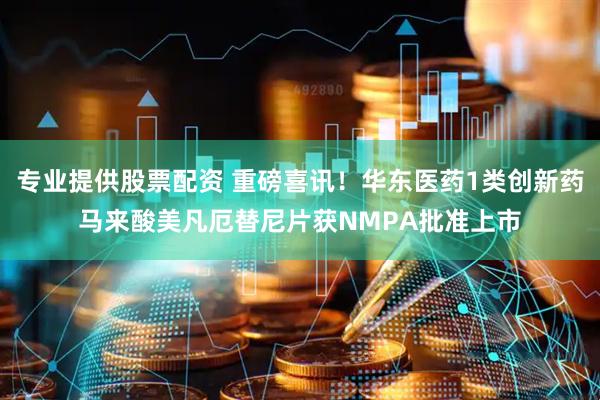 专业提供股票配资 重磅喜讯！华东医药1类创新药马来酸美凡厄替尼片获NMPA批准上市