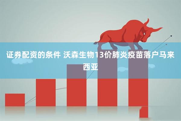 证券配资的条件 沃森生物13价肺炎疫苗落户马来西亚