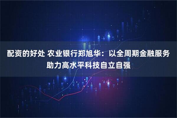 配资的好处 农业银行郑旭华:以全周期金融服务助力高水平科技自立自强