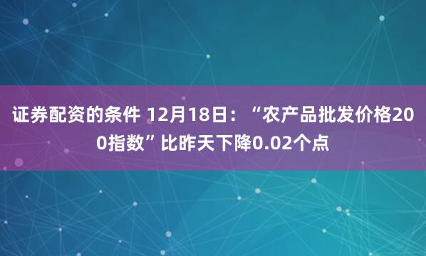 证券配资的条件 12月18日：“农产品批发价格200指数”比昨天下降0.02个点