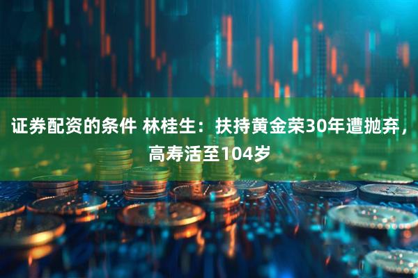 证券配资的条件 林桂生：扶持黄金荣30年遭抛弃，高寿活至104岁