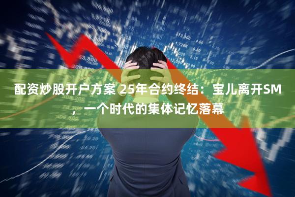 配资炒股开户方案 25年合约终结：宝儿离开SM，一个时代的集体记忆落幕