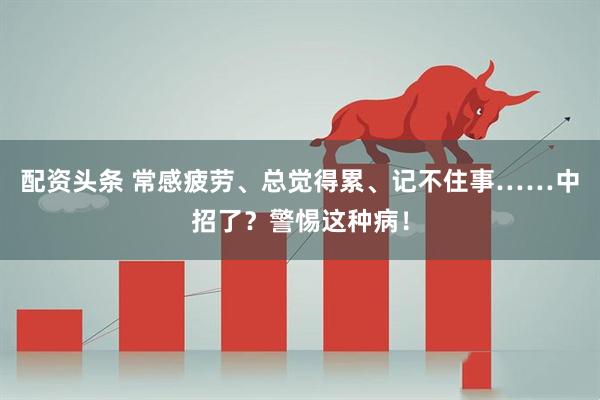 配资头条 常感疲劳、总觉得累、记不住事……中招了?警惕这种病!