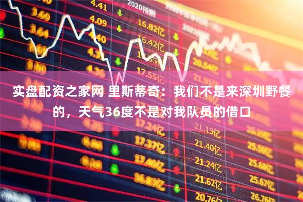 实盘配资之家网 里斯蒂奇：我们不是来深圳野餐的，天气36度不是对我队员的借口