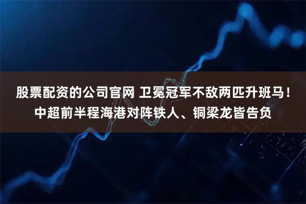 股票配资的公司官网 卫冕冠军不敌两匹升班马！中超前半程海港对阵铁人、铜梁龙皆告负
