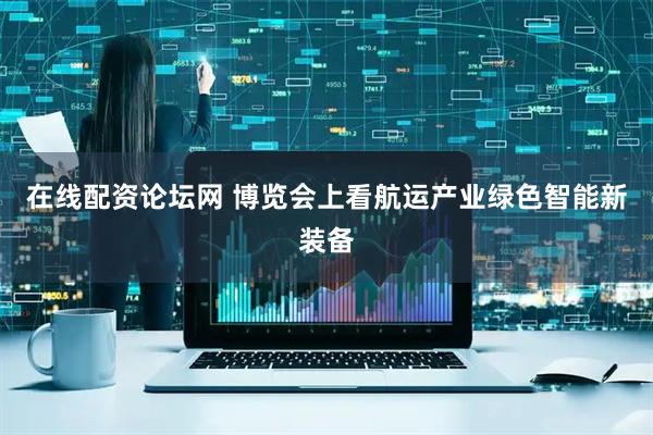 在线配资论坛网 博览会上看航运产业绿色智能新装备