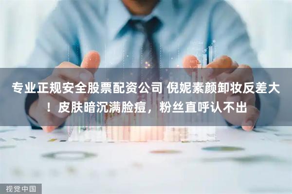 专业正规安全股票配资公司 倪妮素颜卸妆反差大！皮肤暗沉满脸痘，粉丝直呼认不出