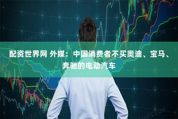 配资世界网 外媒：中国消费者不买奥迪、宝马、奔驰的电动汽车