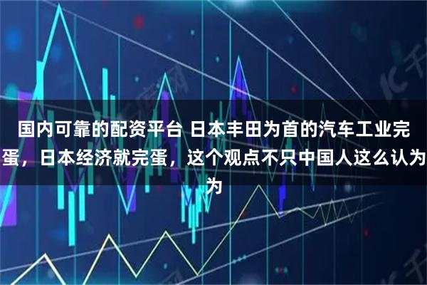 国内可靠的配资平台 日本丰田为首的汽车工业完蛋，日本经济就完蛋，这个观点不只中国人这么认为