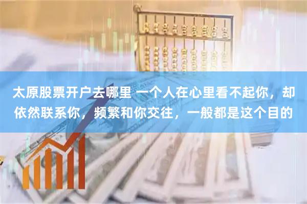 太原股票开户去哪里 一个人在心里看不起你，却依然联系你，频繁和你交往，一般都是这个目的
