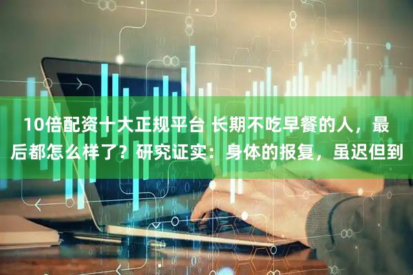 10倍配资十大正规平台 长期不吃早餐的人,最后都怎么样了?研究证实:身体的报复,虽迟但到