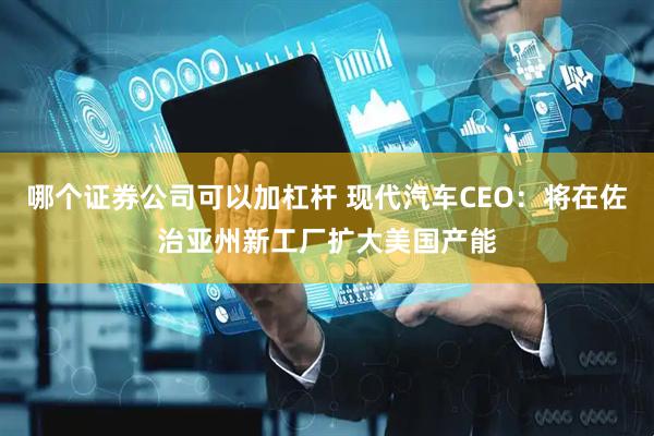 哪个证券公司可以加杠杆 现代汽车CEO：将在佐治亚州新工厂扩大美国产能